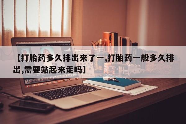 流产药叫什么名购买流程【打胎药多久排出来了一,打胎药一般多久排出,需要站起来走吗】
