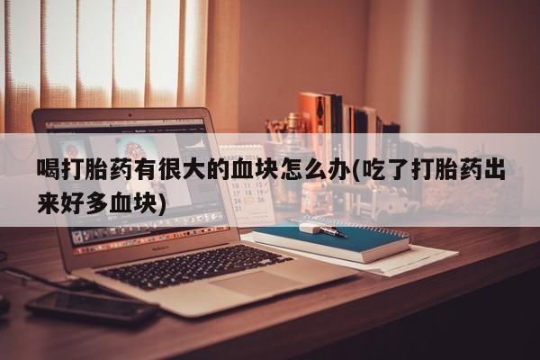 流产药叫什么名购买流程喝打胎药有很大的血块怎么办(吃了打胎药出来好多血块)