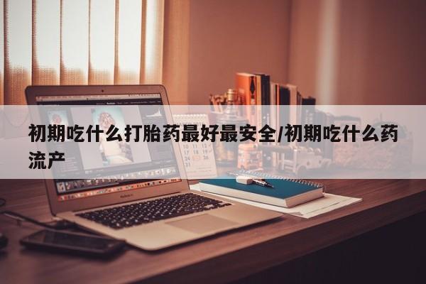 流产药叫什么名购买流程初期吃什么打胎药最好最安全/初期吃什么药流产
