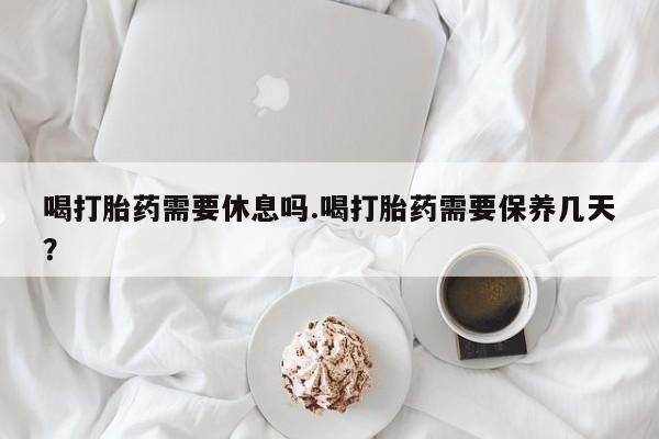 流产药叫什么名购买流程喝打胎药需要休息吗.喝打胎药需要保养几天？