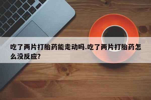 流产药叫什么名购买流程吃了两片打胎药能走动吗.吃了两片打胎药怎么没反应？