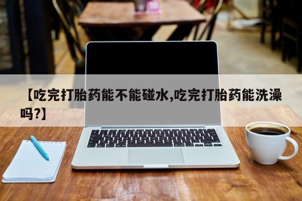 流产药叫什么名购买流程【吃完打胎药能不能碰水,吃完打胎药能洗澡吗?】