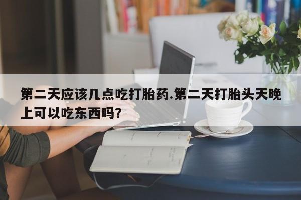 流产药叫什么名购买流程第二天应该几点吃打胎药.第二天打胎头天晚上可以吃东西吗？