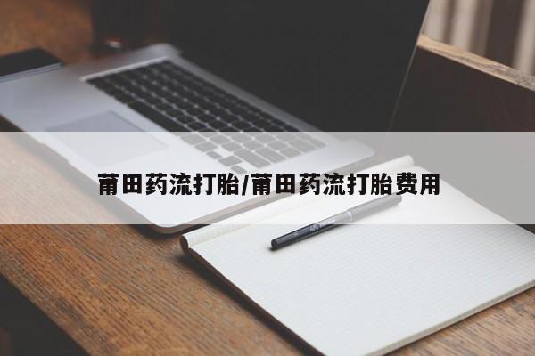 流产药叫什么名购买流程莆田药流打胎/莆田药流打胎费用