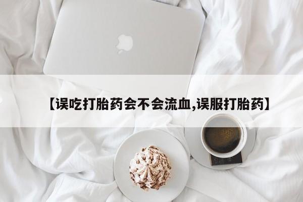 流产药叫什么名购买流程【误吃打胎药会不会流血,误服打胎药】