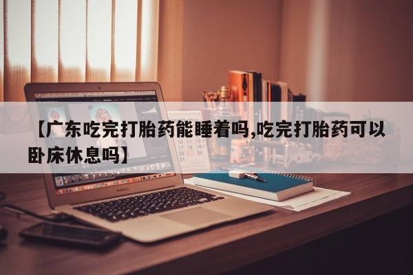 流产药叫什么名购买流程【广东吃完打胎药能睡着吗,吃完打胎药可以卧床休息吗】