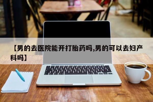 流产药叫什么名购买流程【男的去医院能开打胎药吗,男的可以去妇产科吗】