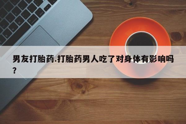 流产药叫什么名购买流程男友打胎药.打胎药男人吃了对身体有影响吗？