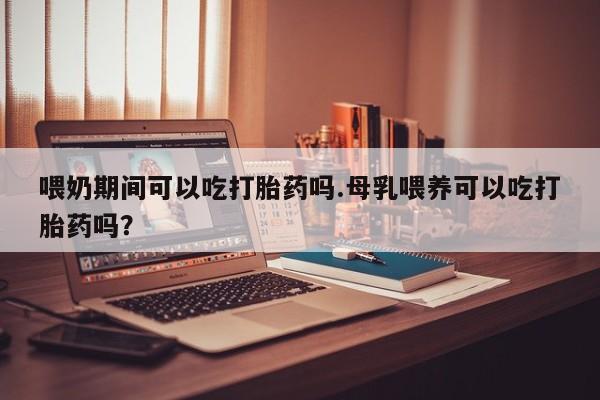 流产药叫什么名购买流程喂奶期间可以吃打胎药吗.母乳喂养可以吃打胎药吗？