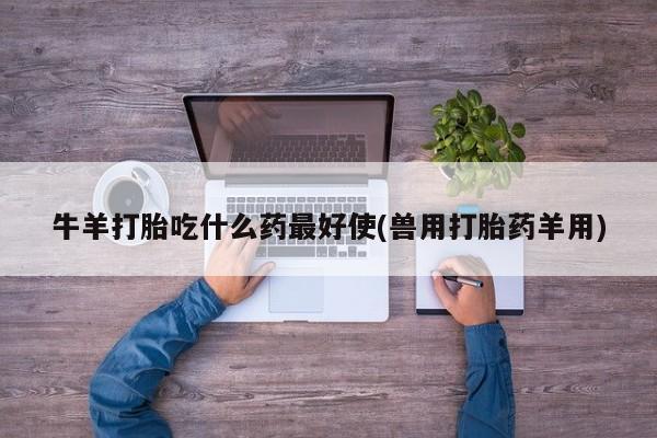 流产药叫什么名购买流程牛羊打胎吃什么药最好使(兽用打胎药羊用)
