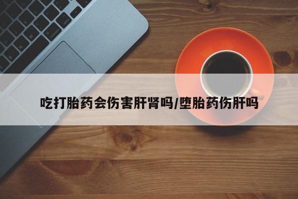 流产药叫什么名购买流程吃打胎药会伤害肝肾吗/堕胎药伤肝吗