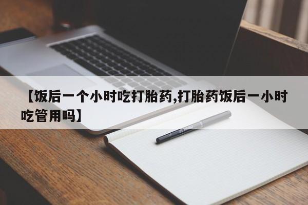 流产药叫什么名购买流程【饭后一个小时吃打胎药,打胎药饭后一小时吃管用吗】