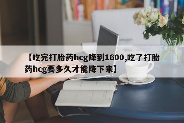 流产药叫什么名购买流程【吃完打胎药hcg降到1600,吃了打胎药hcg要多久才能降下来】
