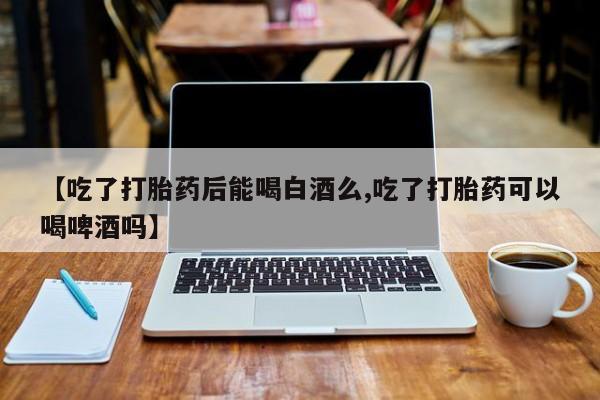 流产药叫什么名购买流程【吃了打胎药后能喝白酒么,吃了打胎药可以喝啤酒吗】