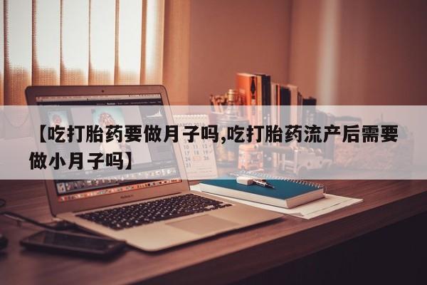 流产药叫什么名购买流程【吃打胎药要做月子吗,吃打胎药流产后需要做小月子吗】