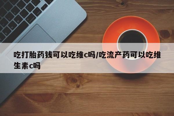 流产药叫什么名购买流程吃打胎药钱可以吃维c吗/吃流产药可以吃维生素c吗