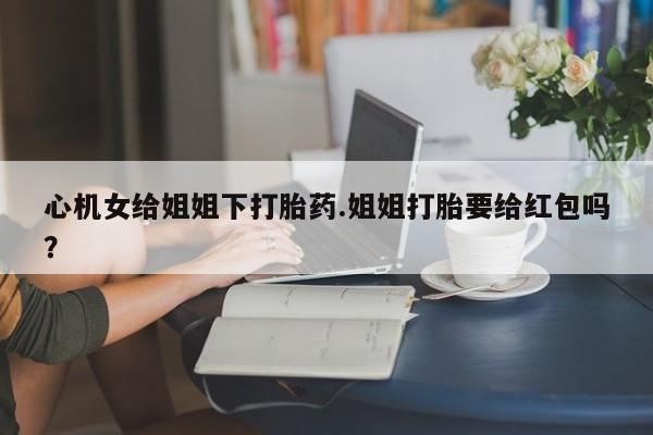 流产药叫什么名购买流程心机女给姐姐下打胎药.姐姐打胎要给红包吗？