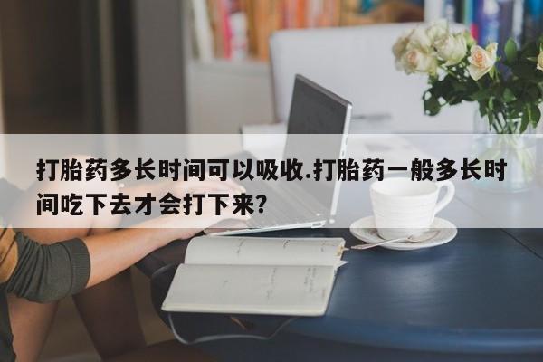 流产药叫什么名购买流程打胎药多长时间可以吸收.打胎药一般多长时间吃下去才会打下来？