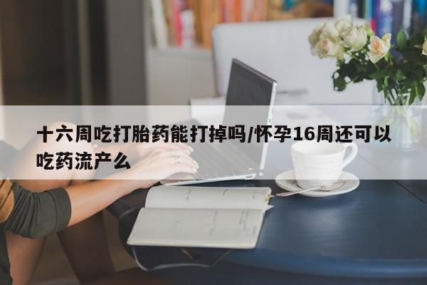 流产药叫什么名购买流程十六周吃打胎药能打掉吗/怀孕16周还可以吃药流产么