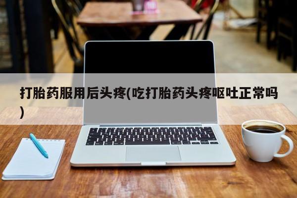 流产药叫什么名购买流程打胎药服用后头疼(吃打胎药头疼呕吐正常吗)