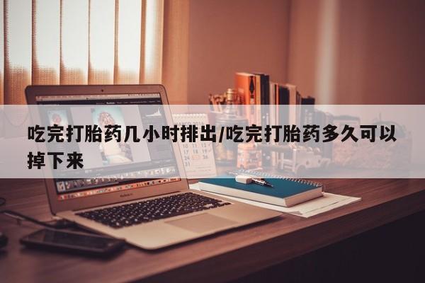 流产药叫什么名购买流程吃完打胎药几小时排出/吃完打胎药多久可以掉下来