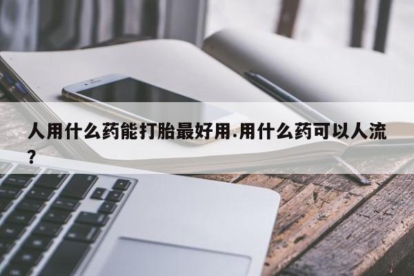 流产药叫什么名购买流程人用什么药能打胎最好用.用什么药可以人流?