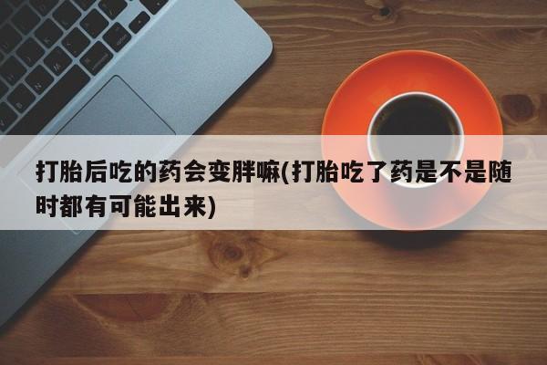 流产药叫什么名购买流程打胎后吃的药会变胖嘛(打胎吃了药是不是随时都有可能出来)