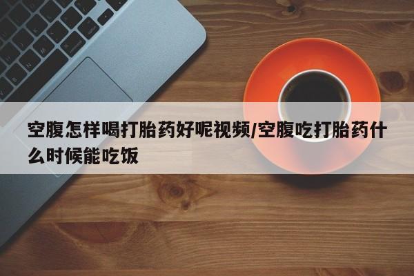 流产药叫什么名购买流程空腹怎样喝打胎药好呢视频/空腹吃打胎药什么时候能吃饭