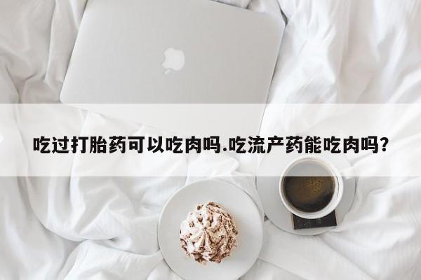 流产药叫什么名购买流程吃过打胎药可以吃肉吗.吃流产药能吃肉吗?