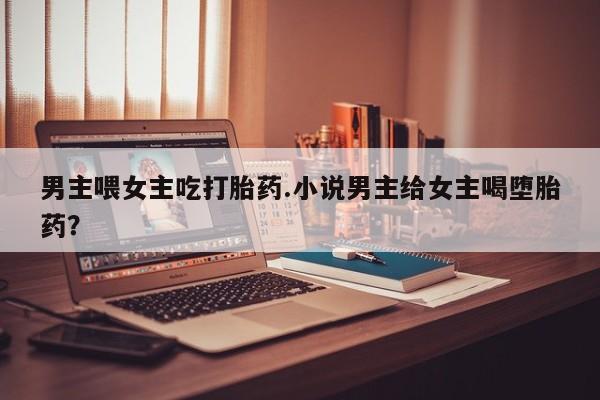 流产药叫什么名购买流程男主喂女主吃打胎药.小说男主给女主喝堕胎药?