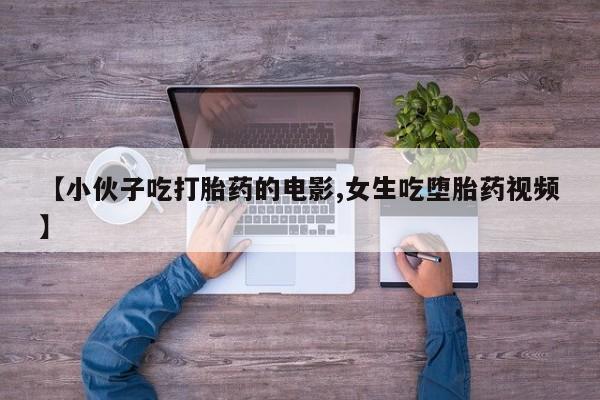流产药叫什么名购买流程【小伙子吃打胎药的电影,女生吃堕胎药视频】