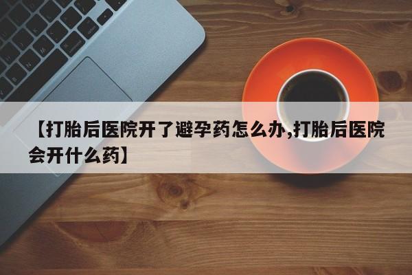流产药叫什么名购买流程【打胎后医院开了避孕药怎么办,打胎后医院会开什么药】