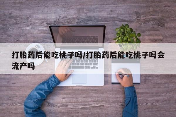 流产药叫什么名购买流程打胎药后能吃桃子吗/打胎药后能吃桃子吗会流产吗