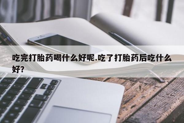 流产药叫什么名购买流程吃完打胎药喝什么好呢.吃了打胎药后吃什么好?