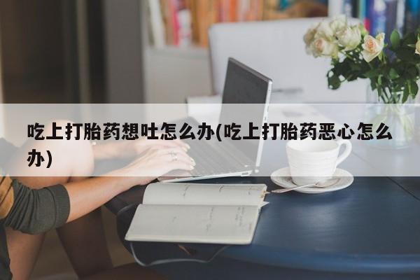 流产药叫什么名购买流程吃上打胎药想吐怎么办(吃上打胎药恶心怎么办)
