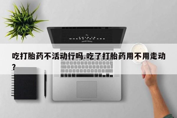 流产药叫什么名购买流程吃打胎药不活动行吗.吃了打胎药用不用走动?