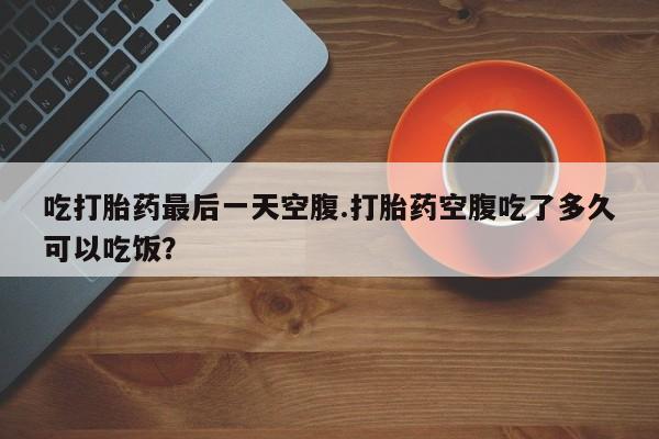 流产药叫什么名购买流程吃打胎药最后一天空腹.打胎药空腹吃了多久可以吃饭?