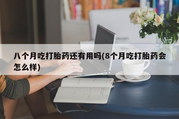 流产药叫什么名购买流程八个月吃打胎药还有用吗(8个月吃打胎药会怎么样)