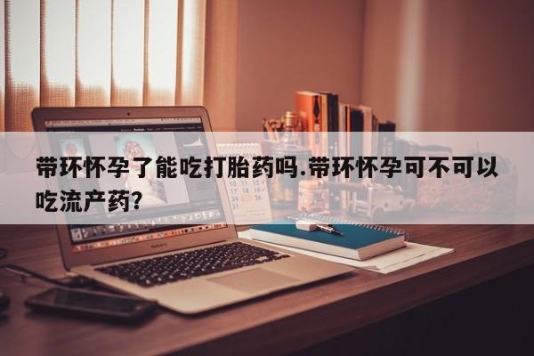 流产药叫什么名购买流程带环怀孕了能吃打胎药吗.带环怀孕可不可以吃流产药?