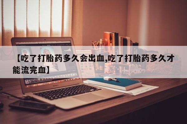 流产药叫什么名购买流程【吃了打胎药多久会出血,吃了打胎药多久才能流完血】