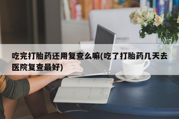 流产药叫什么名购买流程吃完打胎药还用复查么嘛(吃了打胎药几天去医院复查最好)