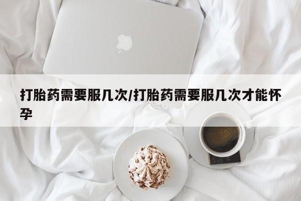 流产药叫什么名购买流程打胎药需要服几次/打胎药需要服几次才能怀孕