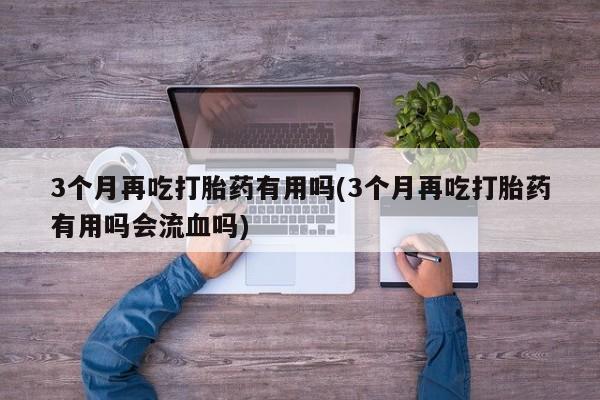 流产药叫什么名购买流程3个月再吃打胎药有用吗(3个月再吃打胎药有用吗会流血吗)