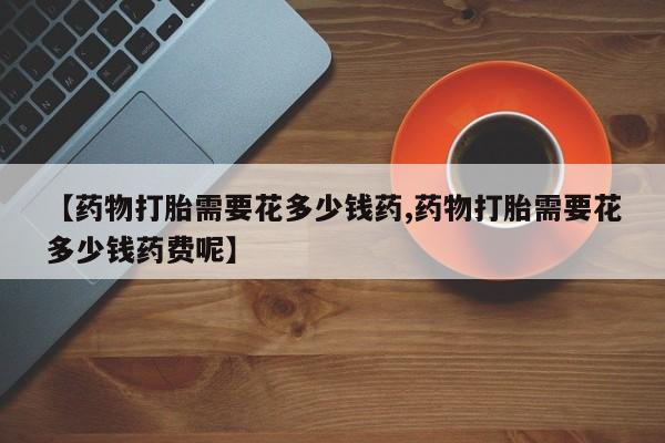 流产药叫什么名购买流程【药物打胎需要花多少钱药,药物打胎需要花多少钱药费呢】