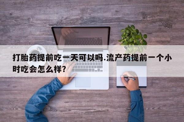 流产药叫什么名购买流程打胎药提前吃一天可以吗.流产药提前一个小时吃会怎么样?