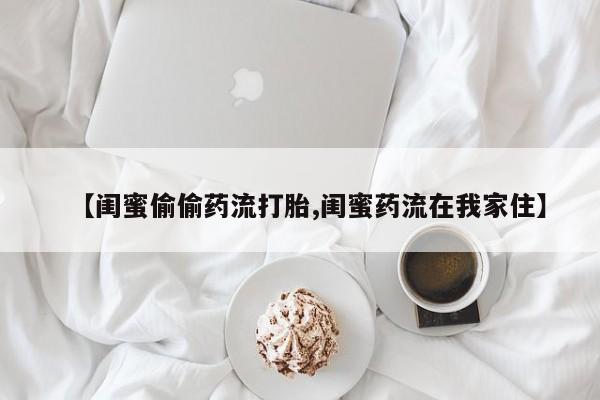 流产药叫什么名购买流程【闺蜜偷偷药流打胎,闺蜜药流在我家住】