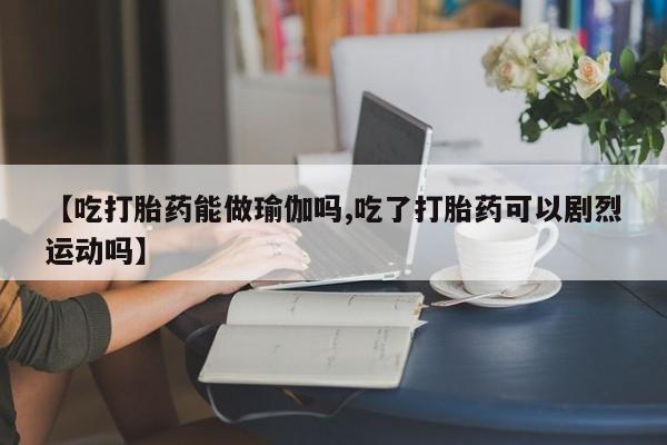 流产药叫什么名购买流程【吃打胎药能做瑜伽吗,吃了打胎药可以剧烈运动吗】