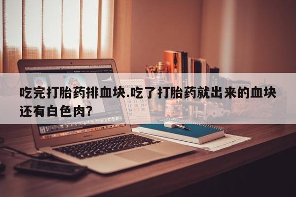 流产药叫什么名购买流程吃完打胎药排血块.吃了打胎药就出来的血块还有白色肉?