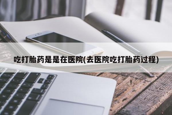 流产药叫什么名购买流程吃打胎药是是在医院(去医院吃打胎药过程)