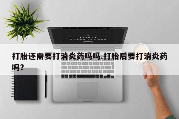 流产药叫什么名购买流程打胎还需要打消炎药吗吗.打胎后要打消炎药吗?